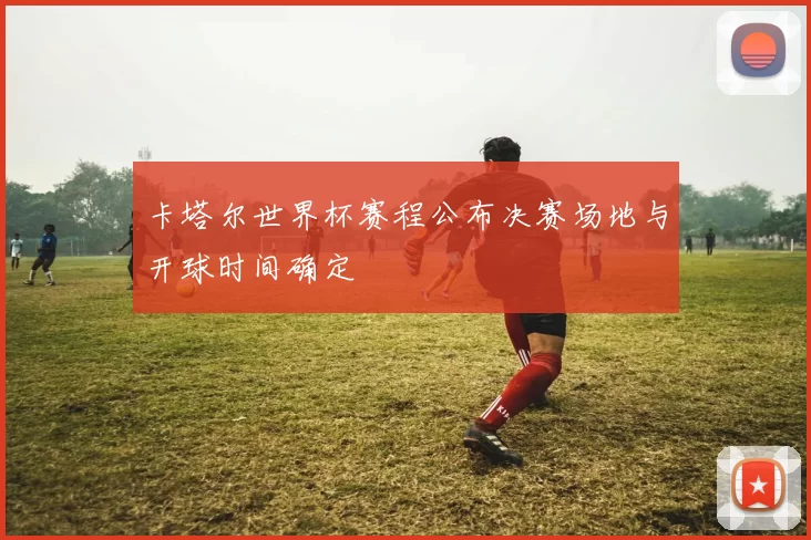 卡塔尔世界杯赛程公布决赛场地与开球时间确定