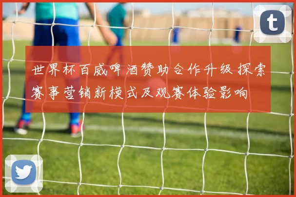 世界杯百威啤酒赞助合作升级 探索赛事营销新模式及观赛体验影响