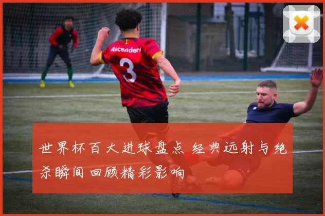 世界杯百大进球盘点 经典远射与绝杀瞬间回顾精彩影响