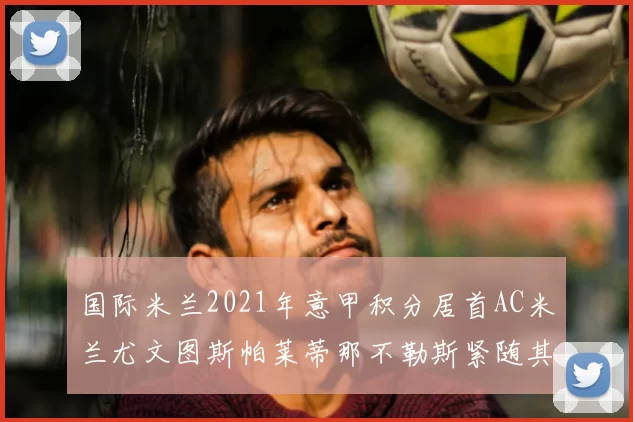 国际米兰2021年意甲积分居首AC米兰尤文图斯帕莱蒂那不勒斯紧随其后