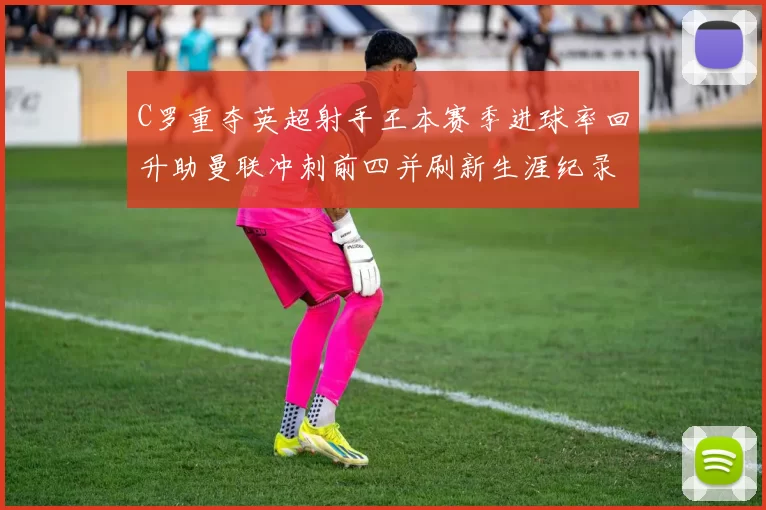 C罗重夺英超射手王本赛季进球率回升助曼联冲刺前四并刷新生涯纪录