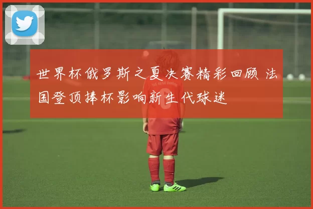 世界杯俄罗斯之夏决赛精彩回顾 法国登顶捧杯影响新生代球迷