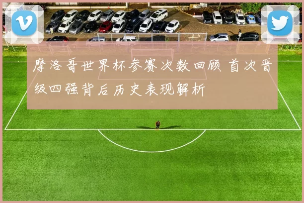 摩洛哥世界杯参赛次数回顾 首次晋级四强背后历史表现解析