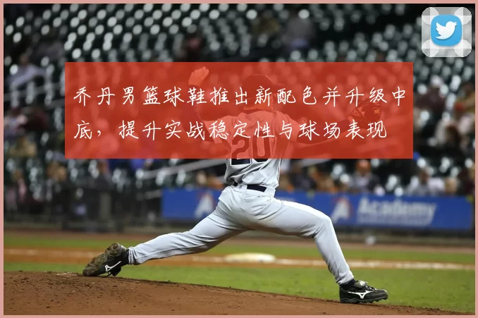 乔丹男篮球鞋推出新配色并升级中底，提升实战稳定性与球场表现