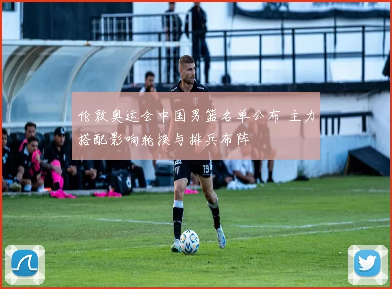 伦敦奥运会中国男篮名单公布 主力搭配影响轮换与排兵布阵