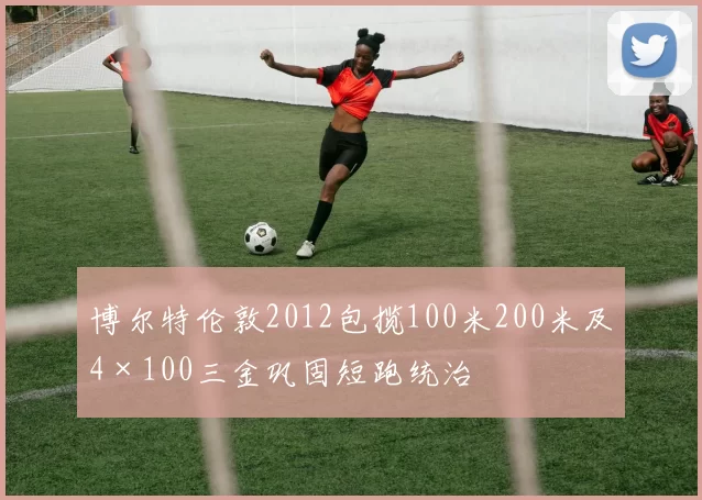 博尔特伦敦2012包揽100米200米及4×100三金巩固短跑统治