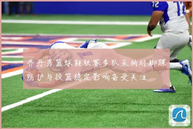 乔丹男篮球鞋联赛多队采纳对脚踝防护与投篮稳定影响备受关注