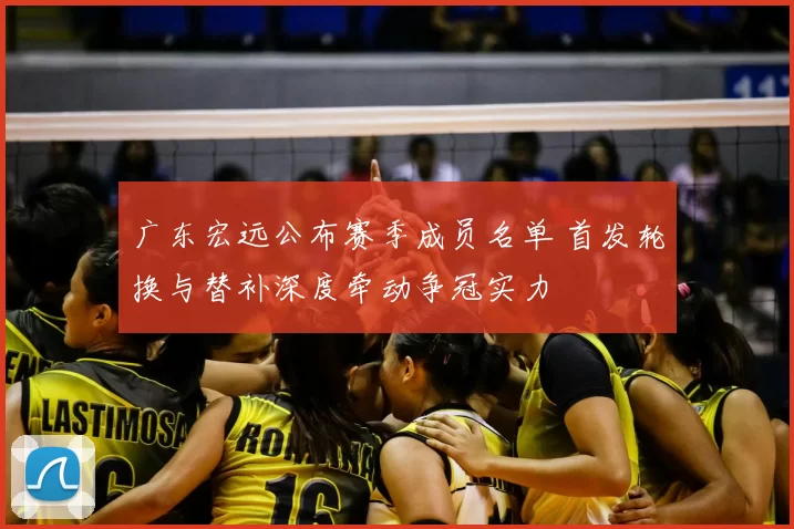广东宏远公布赛季成员名单 首发轮换与替补深度牵动争冠实力