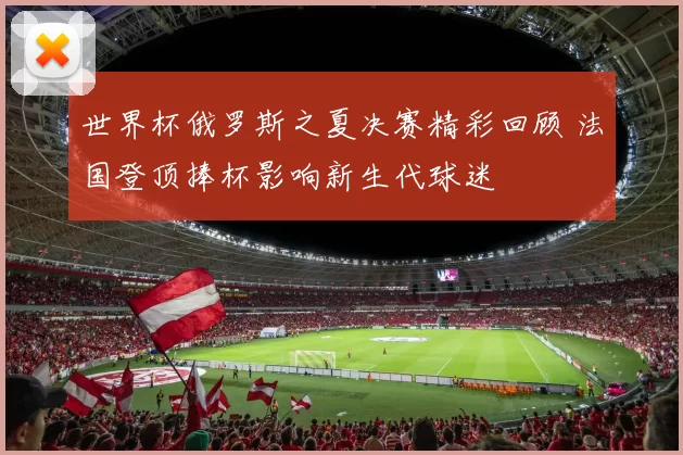 世界杯俄罗斯之夏决赛精彩回顾 法国登顶捧杯影响新生代球迷