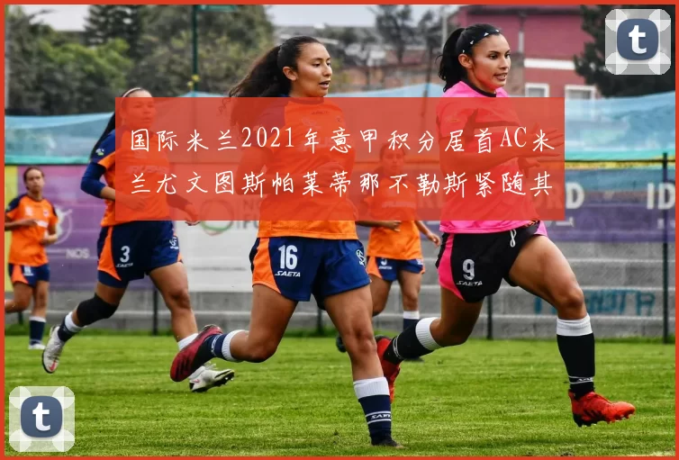 国际米兰2021年意甲积分居首AC米兰尤文图斯帕莱蒂那不勒斯紧随其后