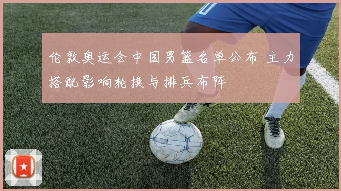 伦敦奥运会中国男篮名单公布 主力搭配影响轮换与排兵布阵